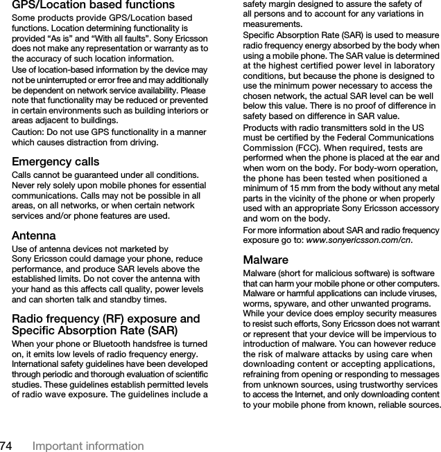 74 Important informationGPS/Location based functionsSome products provide GPS/Location based functions. Location determining functionality is provided “As is” and “With all faults”. Sony Ericsson does not make any representation or warranty as to the accuracy of such location information. Use of location-based information by the device may not be uninterrupted or error free and may additionally be dependent on network service availability. Please note that functionality may be reduced or prevented in certain environments such as building interiors or areas adjacent to buildings. Caution: Do not use GPS functionality in a manner which causes distraction from driving.Emergency callsCalls cannot be guaranteed under all conditions. Never rely solely upon mobile phones for essential communications. Calls may not be possible in all areas, on all networks, or when certain network services and/or phone features are used.AntennaUse of antenna devices not marketed by Sony Ericsson could damage your phone, reduce performance, and produce SAR levels above the established limits. Do not cover the antenna with your hand as this affects call quality, power levels and can shorten talk and standby times.Radio frequency (RF) exposure and Specific Absorption Rate (SAR)When your phone or Bluetooth handsfree is turned on, it emits low levels of radio frequency energy. International safety guidelines have been developed through periodic and thorough evaluation of scientific studies. These guidelines establish permitted levels of radio wave exposure. The guidelines include a safety margin designed to assure the safety of all persons and to account for any variations in measurements.Specific Absorption Rate (SAR) is used to measure radio frequency energy absorbed by the body when using a mobile phone. The SAR value is determined at the highest certified power level in laboratory conditions, but because the phone is designed to use the minimum power necessary to access the chosen network, the actual SAR level can be well below this value. There is no proof of difference in safety based on difference in SAR value.Products with radio transmitters sold in the US must be certified by the Federal Communications Commission (FCC). When required, tests are performed when the phone is placed at the ear and when worn on the body. For body-worn operation, the phone has been tested when positioned a minimum of 15 mm from the body without any metal parts in the vicinity of the phone or when properly used with an appropriate Sony Ericsson accessory and worn on the body.For more information about SAR and radio frequency exposure go to: www.sonyericsson.com/cn.MalwareMalware (short for malicious software) is software that can harm your mobile phone or other computers. Malware or harmful applications can include viruses, worms, spyware, and other unwanted programs. While your device does employ security measures to resist such efforts, Sony Ericsson does not warrant or represent that your device will be impervious to introduction of malware. You can however reduce the risk of malware attacks by using care when downloading content or accepting applications, refraining from opening or responding to messages from unknown sources, using trustworthy services to access the Internet, and only downloading content to your mobile phone from known, reliable sources.This is the Internet version of the User&apos;s guide. © Print only for private use.