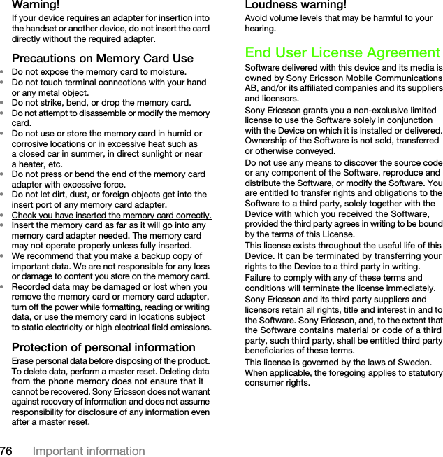 76 Important informationWarning!If your device requires an adapter for insertion into the handset or another device, do not insert the card directly without the required adapter.Precautions on Memory Card Use•Do not expose the memory card to moisture.•Do not touch terminal connections with your hand or any metal object.•Do not strike, bend, or drop the memory card.•Do not attempt to disassemble or modify the memory card.•Do not use or store the memory card in humid or corrosive locations or in excessive heat such as a closed car in summer, in direct sunlight or near a heater, etc.•Do not press or bend the end of the memory card adapter with excessive force.•Do not let dirt, dust, or foreign objects get into the insert port of any memory card adapter.•Check you have inserted the memory card correctly.•Insert the memory card as far as it will go into any memory card adapter needed. The memory card may not operate properly unless fully inserted.•We recommend that you make a backup copy of important data. We are not responsible for any loss or damage to content you store on the memory card.•Recorded data may be damaged or lost when you remove the memory card or memory card adapter, turn off the power while formatting, reading or writing data, or use the memory card in locations subject to static electricity or high electrical field emissions.Protection of personal informationErase personal data before disposing of the product. To delete data, perform a master reset. Deleting data from the phone memory does not ensure that it cannot be recovered. Sony Ericsson does not warrant against recovery of information and does not assume responsibility for disclosure of any information even after a master reset.Loudness warning!Avoid volume levels that may be harmful to your hearing.End User License AgreementSoftware delivered with this device and its media is owned by Sony Ericsson Mobile Communications AB, and/or its affiliated companies and its suppliers and licensors.Sony Ericsson grants you a non-exclusive limited license to use the Software solely in conjunction with the Device on which it is installed or delivered. Ownership of the Software is not sold, transferred or otherwise conveyed.Do not use any means to discover the source code or any component of the Software, reproduce and distribute the Software, or modify the Software. You are entitled to transfer rights and obligations to the Software to a third party, solely together with the Device with which you received the Software, provided the third party agrees in writing to be bound by the terms of this License.This license exists throughout the useful life of this Device. It can be terminated by transferring your rights to the Device to a third party in writing. Failure to comply with any of these terms and conditions will terminate the license immediately.Sony Ericsson and its third party suppliers and licensors retain all rights, title and interest in and to the Software. Sony Ericsson, and, to the extent that the Software contains material or code of a third party, such third party, shall be entitled third party beneficiaries of these terms.This license is governed by the laws of Sweden. When applicable, the foregoing applies to statutory consumer rights.This is the Internet version of the User&apos;s guide. © Print only for private use.