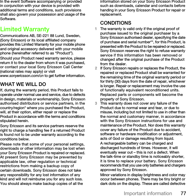 77Important informationIn the event Software accompanying or provided in conjunction with your device is provided with additional terms and conditions, such provisions shall also govern your possession and usage of the Software.Limited WarrantyCommunications AB, SE-221 88 Lund, Sweden, (Sony Ericsson) or its local affiliated company provides this Limited Warranty for your mobile phone and original accessory delivered with your mobile phone (hereinafter referred to as “Product”).Should your Product need warranty service, please return it to the dealer from whom it was purchased, or contact your local Sony Ericsson Call Center (national rates may apply) or visit www.sonyericsson.com/cn to get further information.WHAT WE WILL DOIf, during the warranty period, this Product fails to operate under normal use and service, due to defects in design, materials or workmanship, Sony Ericsson authorised distributors or service partners, in the country/region* where you purchased the Product, will, at their option, either repair or replace the Product in accordance with the terms and conditions stipulated herein.Sony Ericsson and its service partners reserve the right to charge a handling fee if a returned Product is found not to be under warranty according to the conditions below.Please note that some of your personal settings, downloads or other information may be lost when your Sony Ericsson Product is repaired or replaced. At present Sony Ericsson may be prevented by applicable law, other regulation or technical restrictions from making a backup copy of certain downloads. Sony Ericsson does not take any responsibility for any lost information of any kind and will not reimburse you for any such loss. You should always make backup copies of all the information stored on your Sony Ericsson Product such as downloads, calendar and contacts before handing in your Sony Ericsson Product for repair or replacement.CONDITIONS1The warranty is valid only if the original proof of purchase issued to the original purchaser by a Sony Ericsson authorised dealer, specifying the date of purchase and serial number**, for this Product, is presented with the Product to be repaired or replaced. Sony Ericsson reserves the right to refuse warranty service if this information has been removed or changed after the original purchase of the Product from the dealer.2If Sony Ericsson repairs or replaces the Product, the repaired or replaced Product shall be warranted for the remaining time of the original warranty period or for thirty (30) days from the date of repair, whichever is longer. Repair or replacement may involve the use of functionally equivalent reconditioned units. Replaced parts or components will become the property of Sony Ericsson.3This warranty does not cover any failure of the Product due to normal wear and tear, or due to misuse, including but not limited to use in other than the normal and customary manner, in accordance with the Sony Ericsson instructions for use and maintenance of the Product. Nor does this warranty cover any failure of the Product due to accident, software or hardware modification or adjustment, acts of God or damage resulting from liquid.A rechargeable battery can be charged and discharged hundreds of times. However, it will eventually wear out – this is not a defect. When the talk-time or standby time is noticeably shorter, it is time to replace your battery. Sony Ericsson recommends that you use only batteries and chargers approved by Sony Ericsson.Minor variations in display brightness and color may occur between phones. There may be tiny bright or dark dots on the display. These are called defective This is the Internet version of the User&apos;s guide. © Print only for private use.