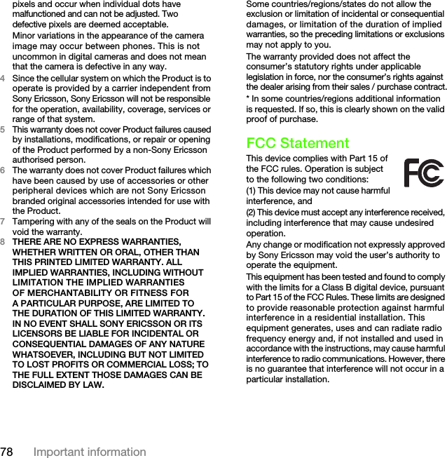 78 Important informationpixels and occur when individual dots have malfunctioned and can not be adjusted. Two defective pixels are deemed acceptable.Minor variations in the appearance of the camera image may occur between phones. This is not uncommon in digital cameras and does not mean that the camera is defective in any way.4Since the cellular system on which the Product is to operate is provided by a carrier independent from Sony Ericsson, Sony Ericsson will not be responsible for the operation, availability, coverage, services or range of that system.5This warranty does not cover Product failures caused by installations, modifications, or repair or opening of the Product performed by a non-Sony Ericsson authorised person.6The warranty does not cover Product failures which have been caused by use of accessories or other peripheral devices which are not Sony Ericsson branded original accessories intended for use with the Product.7Tampering with any of the seals on the Product will void the warranty.8THERE ARE NO EXPRESS WARRANTIES, WHETHER WRITTEN OR ORAL, OTHER THAN THIS PRINTED LIMITED WARRANTY. ALL IMPLIED WARRANTIES, INCLUDING WITHOUT LIMITATION THE IMPLIED WARRANTIES OF MERCHANTABILITY OR FITNESS FOR A PARTICULAR PURPOSE, ARE LIMITED TO THE DURATION OF THIS LIMITED WARRANTY. IN NO EVENT SHALL SONY ERICSSON OR ITS LICENSORS BE LIABLE FOR INCIDENTAL OR CONSEQUENTIAL DAMAGES OF ANY NATURE WHATSOEVER, INCLUDING BUT NOT LIMITED TO LOST PROFITS OR COMMERCIAL LOSS; TO THE FULL EXTENT THOSE DAMAGES CAN BE DISCLAIMED BY LAW.Some countries/regions/states do not allow the exclusion or limitation of incidental or consequential damages, or limitation of the duration of implied warranties, so the preceding limitations or exclusions may not apply to you.The warranty provided does not affect the consumer’s statutory rights under applicable legislation in force, nor the consumer’s rights against the dealer arising from their sales / purchase contract.* In some countries/regions additional information is requested. If so, this is clearly shown on the valid proof of purchase.FCC StatementThis device complies with Part 15 of the FCC rules. Operation is subject to the following two conditions:(1) This device may not cause harmful interference, and(2) This device must accept any interference received, including interference that may cause undesired operation.Any change or modification not expressly approved by Sony Ericsson may void the user’s authority to operate the equipment.This equipment has been tested and found to comply with the limits for a Class B digital device, pursuant to Part 15 of the FCC Rules. These limits are designed to provide reasonable protection against harmful interference in a residential installation. This equipment generates, uses and can radiate radio frequency energy and, if not installed and used in accordance with the instructions, may cause harmful interference to radio communications. However, there is no guarantee that interference will not occur in a particular installation.This is the Internet version of the User&apos;s guide. © Print only for private use.
