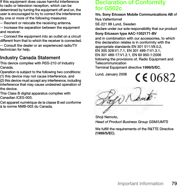 79Important informationIf this equipment does cause harmful interference to radio or television reception, which can be determined by turning the equipment off and on, the user is encouraged to try to correct the interference by one or more of the following measures:-- Reorient or relocate the receiving antenna.-- Increase the separation between the equipment and receiver.-- Connect the equipment into an outlet on a circuit different from that to which the receiver is connected.-- Consult the dealer or an experienced radio/TV technician for help.Industry Canada StatementThis device complies with RSS-210 of Industry Canada.Operation is subject to the following two conditions: (1) this device may not cause interference, and (2) this device must accept any interference, including interference that may cause undesired operation of the device.This Class B digital apparatus complies with Canadian ICES-003.Cet appareil numérique de la classe B est conforme à la norme NMB-003 du Canada.Declaration of Conformity for G502cWe, Sony Ericsson Mobile Communications AB ofNya VattentornetSE-221 88 Lund, Swedendeclare under our sole responsibility that our productSony Ericsson type AAC-1052171-BVand in combination with our accessories, to which this declaration relates is in conformity with the appropriate standards EN 301 511:V9.0.2, EN 300 328:V1.7.1, EN 301 489-7:V1.3.1, EN 301 489-17:V1.2.1, EN 60 950-1:2006 following the provisions of, Radio Equipment and Telecommunication Terminal Equipment directive 1999/5/EC. We fulfill the requirements of the R&amp;TTE Directive (1999/5/EC).Lund, January 2008Shoji Nemoto,Head of Product Business Group GSM/UMTSThis is the Internet version of the User&apos;s guide. © Print only for private use.