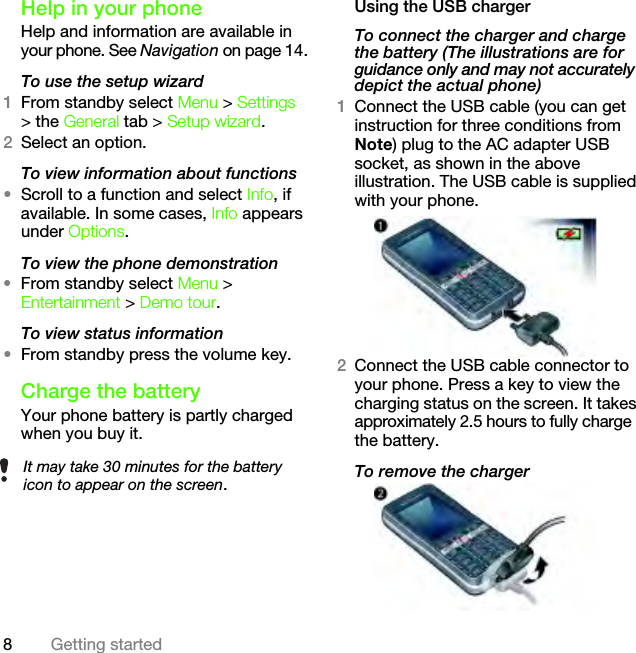 8Getting startedHelp in your phoneHelp and information are available in your phone. See Navigation on page 14.To use the setup wizard1From standby select Menu &gt; Settings &gt; the General tab &gt; Setup wizard.2Select an option.To view information about functions•Scroll to a function and select Info, if available. In some cases, Info appears under Options.To view the phone demonstration•From standby select Menu &gt; Entertainment &gt; Demo tour.To view status information•From standby press the volume key.Charge the batteryYour phone battery is partly charged when you buy it.Using the USB chargerTo connect the charger and charge the battery (The illustrations are for guidance only and may not accurately depict the actual phone)1Connect the USB cable (you can get instruction for three conditions from Note) plug to the AC adapter USB socket, as shown in the above illustration. The USB cable is supplied with your phone.2Connect the USB cable connector to your phone. Press a key to view the charging status on the screen. It takes approximately 2.5 hours to fully charge the battery.To remove the chargerIt may take 30 minutes for the battery icon to appear on the screen.This is the Internet version of the User&apos;s guide. © Print only for private use.