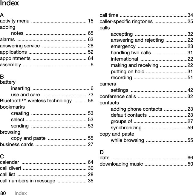 80 IndexIndexAactivity menu ........................................ 15addingnotes ............................................ 65alarms .................................................. 63answering service  ................................ 28applications .......................................... 52appointments ....................................... 64assembly ................................................ 6Bbatteryinserting ......................................... 6use and care  ................................ 73Bluetooth™ wireless technology  ......... 56bookmarkscreating ........................................ 53select ............................................ 53sending ........................................ 53browsingcopy and paste  ............................ 55business cards  ..................................... 27Ccalendar ............................................... 64call divert .............................................. 30call list  .................................................. 28call numbers in message  ..................... 35call time .................................................34caller-specific ringtones ........................25callsaccepting ......................................32answering and rejecting ................22emergency ....................................23handling two calls  .........................31international ..................................22making and receiving ....................22putting on hold ..............................31recording .......................................51camerasettings .........................................42conference calls ....................................32contactsadding phone contacts .................23default contacts ............................23groups of .......................................27synchronizing ................................59copy and pastewhile browsing  ..............................55Ddate .......................................................66downloading music ...............................50This is the Internet version of the User&apos;s guide. © Print only for private use.