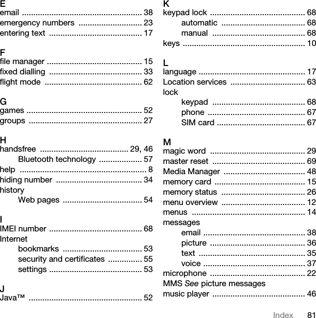 81IndexEemail ..................................................... 38emergency numbers  ............................ 23entering text  ......................................... 17Ffile manager .......................................... 15fixed dialling  ......................................... 33flight mode  ........................................... 62Ggames ................................................... 52groups .................................................. 27Hhandsfree ....................................... 29, 46Bluetooth technology ................... 57help ........................................................ 8hiding number  ...................................... 34historyWeb pages  ................................... 54IIMEI number ......................................... 68Internetbookmarks ................................... 53security and certificates  ............... 55settings ......................................... 53JJava™ .................................................. 52Kkeypad lock .......................................... 68automatic ..................................... 68manual ......................................... 68keys ...................................................... 10Llanguage ............................................... 17Location services  ................................. 63lockkeypad ......................................... 68phone ........................................... 67SIM card ....................................... 67Mmagic word  .......................................... 29master reset  ......................................... 69Media Manager  .................................... 48memory card  ........................................ 15memory status  ..................................... 26menu overview  ..................................... 12menus .................................................. 14messagesemail ............................................. 38picture .......................................... 36text ............................................... 35voice ............................................. 37microphone .......................................... 22MMS See picture messagesmusic player ......................................... 46This is the Internet version of the User&apos;s guide. © Print only for private use.