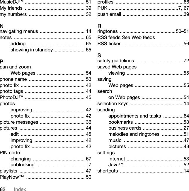 82 IndexMusicDJ™ ............................................ 51My friends  ............................................ 39my numbers  ......................................... 32Nnavigating menus ................................. 14notes .................................................... 65adding .......................................... 65showing in standby ...................... 65Ppan and zoomWeb pages ................................... 54phone name  ......................................... 53photo fix  ............................................... 42photo tags ............................................ 44PhotoDJ™ ............................................ 45photosimproving ..................................... 42photo fix ....................................... 42picture messages ................................. 36pictures ................................................ 44edit ............................................... 45improving ..................................... 42photo fix ....................................... 42PIN codechanging ...................................... 67unblocking ..................................... 7playlists ................................................ 47PlayNow™ ........................................... 50profiles ..................................................66PUK ...................................................7, 67push email .............................................39Rringtones .........................................50–51RSS feeds See Web feedsRSS ticker  .............................................56Ssafety guidelines  ...................................72saved Web pagesviewing ..........................................55savingWeb pages ....................................55searchon Web pages ...............................54selection keys  .......................................14sendingappointments and tasks  ...............64bookmarks ....................................53business cards ..............................27melodies and ringtones  ................51music ............................................47pictures .........................................43settingsInternet ..........................................53Java™ ...........................................52shortcuts ...............................................14This is the Internet version of the User&apos;s guide. © Print only for private use.