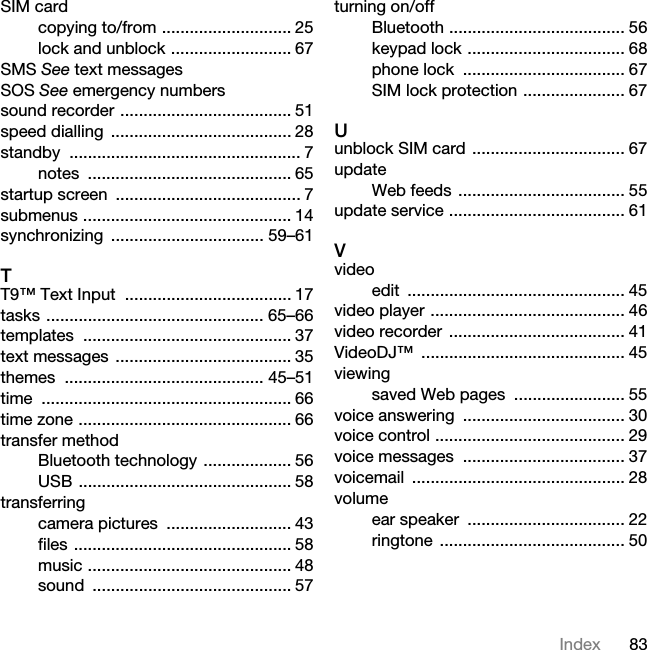 83IndexSIM cardcopying to/from ............................ 25lock and unblock .......................... 67SMS See text messagesSOS See emergency numberssound recorder ..................................... 51speed dialling  ....................................... 28standby .................................................. 7notes ............................................ 65startup screen  ........................................ 7submenus ............................................. 14synchronizing ................................. 59–61TT9™ Text Input  .................................... 17tasks ............................................... 65–66templates ............................................. 37text messages  ...................................... 35themes ........................................... 45–51time ...................................................... 66time zone .............................................. 66transfer methodBluetooth technology ................... 56USB .............................................. 58transferringcamera pictures  ........................... 43files ............................................... 58music ............................................ 48sound ........................................... 57turning on/offBluetooth ...................................... 56keypad lock .................................. 68phone lock  ................................... 67SIM lock protection ...................... 67Uunblock SIM card ................................. 67updateWeb feeds .................................... 55update service ...................................... 61Vvideoedit ............................................... 45video player .......................................... 46video recorder  ...................................... 41VideoDJ™ ............................................ 45viewingsaved Web pages ........................ 55voice answering  ................................... 30voice control ......................................... 29voice messages  ................................... 37voicemail .............................................. 28volumeear speaker  .................................. 22ringtone ........................................ 50This is the Internet version of the User&apos;s guide. © Print only for private use.