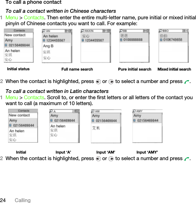 24 CallingTo call a phone contactTo call a contact written in Chinese characters1Menu &gt; Contacts. Then enter the entire multi-letter name, pure initial or mixed initial pinyin of Chinese contacts you want to call. For example:2When the contact is highlighted, press   or   to select a number and press  .To call a contact written in Latin characters1Menu &gt; Contacts. Scroll to, or enter the first letters or all letters of the contact you want to call (a maximum of 10 letters). Initial  Input ‘A’ Input ‘AM’ Input ‘AMY’2When the contact is highlighted, press   or   to select a number and press  .Initial status Full name search Pure initial search Mixed initial searchThis is the Internet version of the User&apos;s guide. © Print only for private use.
