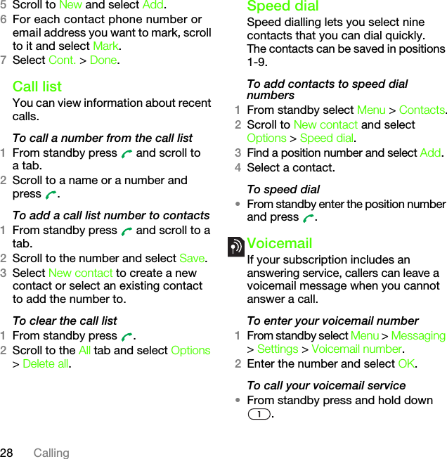 28 Calling5Scroll to New and select Add.6For each contact phone number or email address you want to mark, scroll to it and select Mark.7Select Cont. &gt; Done.Call listYou can view information about recent calls.To call a number from the call list1From standby press   and scroll to a tab.2Scroll to a name or a number and press .To add a call list number to contacts1From standby press   and scroll to a tab.2Scroll to the number and select Save.3Select New contact to create a new contact or select an existing contact to add the number to.To clear the call list1From standby press  .2Scroll to the All tab and select Options &gt; Delete all.Speed dialSpeed dialling lets you select nine contacts that you can dial quickly. The contacts can be saved in positions 1-9.To add contacts to speed dial numbers1From standby select Menu &gt; Contacts.2Scroll to New contact and select Options &gt; Speed dial.3Find a position number and select Add.4Select a contact.To speed dial•From standby enter the position number and press  .VoicemailIf your subscription includes an answering service, callers can leave a voicemail message when you cannot answer a call.To enter your voicemail number1From standby select Menu &gt; Messaging &gt; Settings &gt; Voicemail number.2Enter the number and select OK.To call your voicemail service•From standby press and hold down .This is the Internet version of the User&apos;s guide. © Print only for private use.