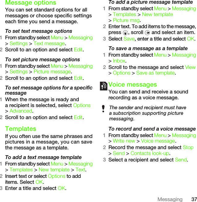 37MessagingMessage options You can set standard options for all messages or choose specific settings each time you send a message.To set text message options1From standby select Menu &gt; Messaging &gt; Settings &gt; Text message.2Scroll to an option and select Edit.To set picture message options1From standby select Menu &gt; Messaging &gt; Settings &gt; Picture message.2Scroll to an option and select Edit.To set message options for a specific message1When the message is ready and a recipient is selected, select Options &gt; Advanced.2Scroll to an option and select Edit.Templates If you often use the same phrases and pictures in a message, you can save the message as a template.To add a text message template1From standby select Menu &gt; Messaging &gt; Templates &gt; New template &gt; Text.2Insert text or select Options to add items. Select OK.3Enter a title and select OK.To add a picture message template1From standby select Menu &gt; Messaging &gt; Templates &gt; New template &gt; Picture msg.2Enter text. To add items to the message, press  , scroll   and select an item.3Select Save, enter a title and select OK.To save a message as a template1From standby select Menu &gt; Messaging &gt; Inbox.2Scroll to the message and select View &gt; Options &gt; Save as template.Voice messagesYou can send and receive a sound recording as a voice message.To record and send a voice message 1From standby select Menu &gt; Messaging &gt; Write new &gt; Voice message.2Record the message and select Stop &gt; Send &gt; Contacts look-up.3Select a recipient and select Send.The sender and recipient must have a subscription supporting picture messaging.This is the Internet version of the User&apos;s guide. © Print only for private use.