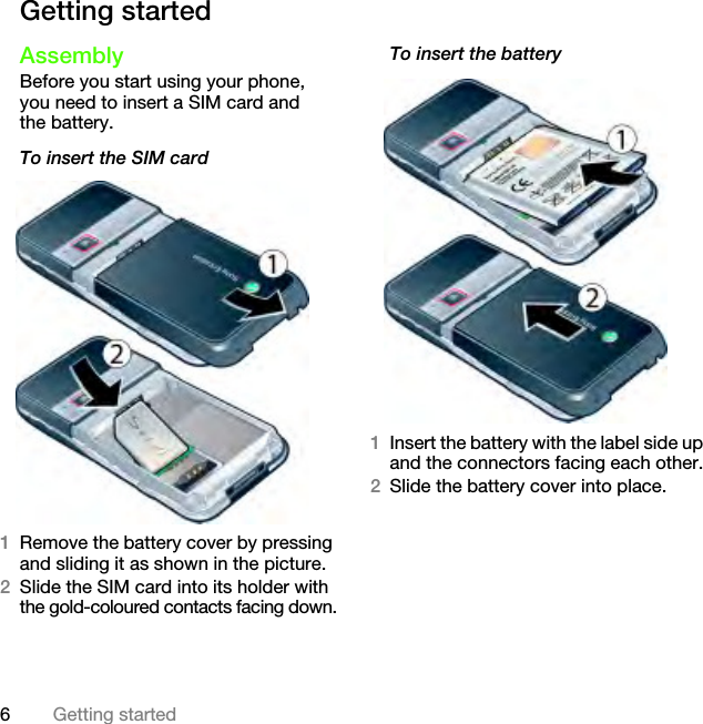 6Getting startedGetting startedAssemblyBefore you start using your phone, you need to insert a SIM card and the battery.To insert the SIM card 1Remove the battery cover by pressing and sliding it as shown in the picture.2Slide the SIM card into its holder with the gold-coloured contacts facing down.To insert the battery 1Insert the battery with the label side up and the connectors facing each other.2Slide the battery cover into place.This is the Internet version of the User&apos;s guide. © Print only for private use.
