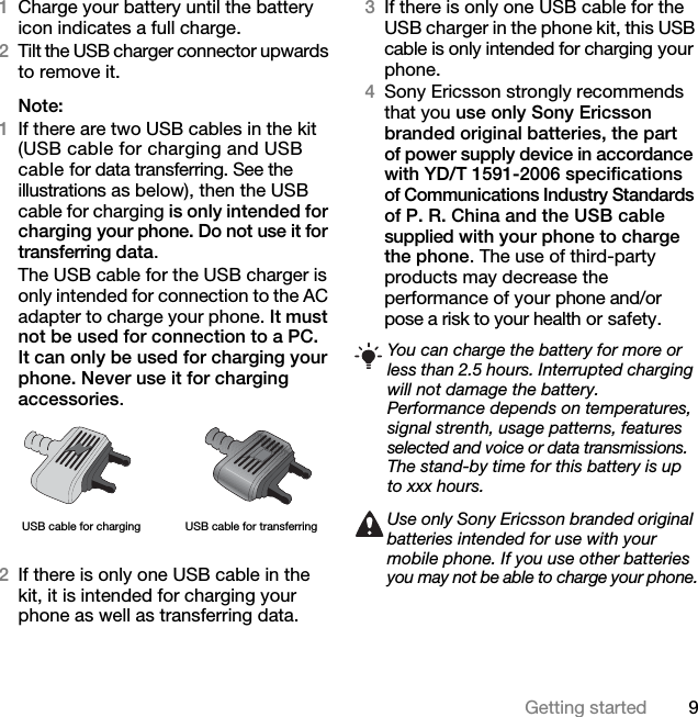 9Getting started1Charge your battery until the battery icon indicates a full charge.2Tilt the USB charger connector upwards to remove it.Note:1If there are two USB cables in the kit (USB cable for charging and USB cable for data transferring. See the illustrations as below), then the USB cable for charging is only intended for charging your phone. Do not use it for transferring data. The USB cable for the USB charger is only intended for connection to the AC adapter to charge your phone. It must not be used for connection to a PC. It can only be used for charging your phone. Never use it for charging accessories. 2If there is only one USB cable in the kit, it is intended for charging your phone as well as transferring data.3If there is only one USB cable for the USB charger in the phone kit, this USB cable is only intended for charging your phone.4Sony Ericsson strongly recommends that you use only Sony Ericsson branded original batteries, the part of power supply device in accordance with YD/T 1591-2006 specifications of Communications Industry Standards of P. R. China and the USB cable supplied with your phone to charge the phone. The use of third-party products may decrease the performance of your phone and/or pose a risk to your health or safety.USB cable for charging USB cable for transferringYou can charge the battery for more or less than 2.5 hours. Interrupted charging will not damage the battery.Performance depends on temperatures, signal strenth, usage patterns, features selected and voice or data transmissions. The stand-by time for this battery is up to xxx hours.Use only Sony Ericsson branded original batteries intended for use with your mobile phone. If you use other batteries you may not be able to charge your phone.This is the Internet version of the User&apos;s guide. © Print only for private use.