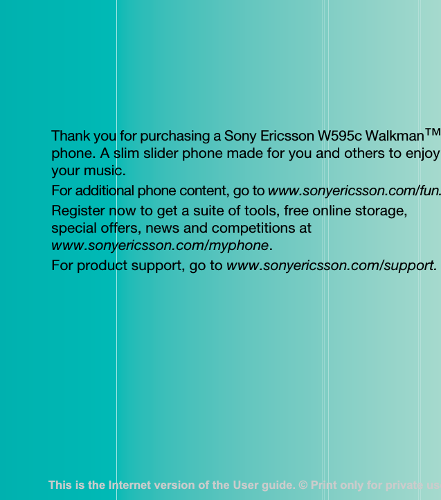 Thank you for purchasing a Sony Ericsson W595c Walkman™ phone. A slim slider phone made for you and others to enjoy your music.For additional phone content, go to www.sonyericsson.com/fun.Register now to get a suite of tools, free online storage, special offers, news and competitions at www.sonyericsson.com/myphone.For product support, go to www.sonyericsson.com/support.