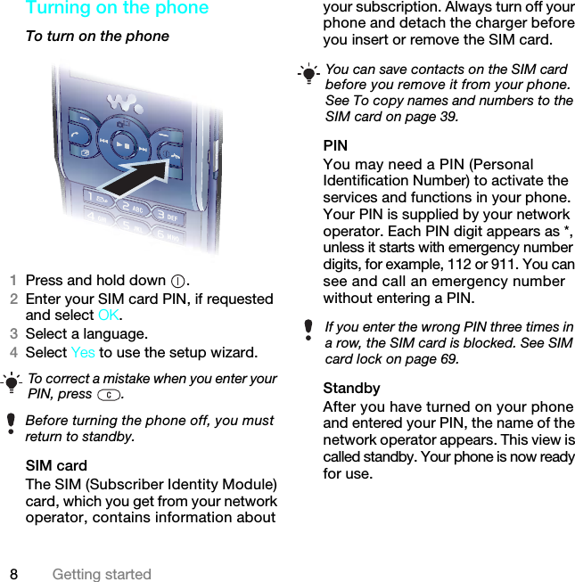 8Getting startedTurning on the phone To turn on the phone 1Press and hold down  .2Enter your SIM card PIN, if requested and select OK.3Select a language.4Select Yes to use the setup wizard. SIM cardThe SIM (Subscriber Identity Module) card, which you get from your network operator, contains information about your subscription. Always turn off your phone and detach the charger before you insert or remove the SIM card.PINYou may need a PIN (Personal Identification Number) to activate the services and functions in your phone. Your PIN is supplied by your network operator. Each PIN digit appears as *, unless it starts with emergency number digits, for example, 112 or 911. You can see and call an emergency number without entering a PIN.StandbyAfter you have turned on your phone and entered your PIN, the name of the network operator appears. This view is called standby. Your phone is now ready for use.To correct a mistake when you enter your PIN, press  .Before turning the phone off, you must return to standby.You can save contacts on the SIM card before you remove it from your phone. See To copy names and numbers to the SIM card on page 39.If you enter the wrong PIN three times in a row, the SIM card is blocked. See SIM card lock on page 69.