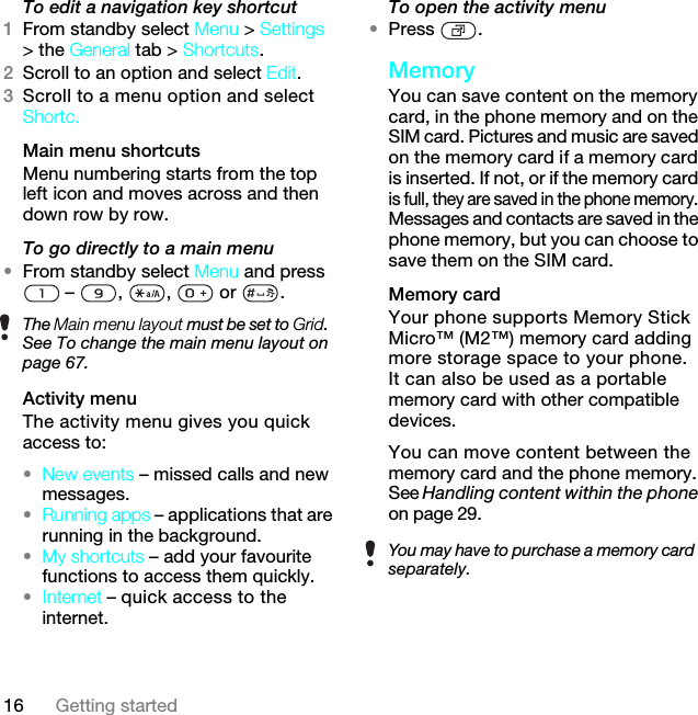 16 Getting startedTo edit a navigation key shortcut1From standby select Menu &gt; Settings &gt; the General tab &gt; Shortcuts.2Scroll to an option and select Edit.3Scroll to a menu option and select Shortc.Main menu shortcutsMenu numbering starts from the top left icon and moves across and then down row by row.To go directly to a main menu•From standby select Menu and press  – , ,  or .Activity menuThe activity menu gives you quick access to:•New events – missed calls and new messages. •Running apps – applications that are running in the background.•My shortcuts – add your favourite functions to access them quickly.•internet.To open the activity menu•Press .MemoryYou can save content on the memory card, in the phone memory and on the SIM card. Pictures and music are saved on the memory card if a memory card is inserted. If not, or if the memory card is full, they are saved in the phone memory. Messages and contacts are saved in the phone memory, but you can choose to save them on the SIM card.Memory card Your phone supports Memory Stick Micro™ (M2™) memory card adding more storage space to your phone. It can also be used as a portable memory card with other compatible devices.You can move content between the memory card and the phone memory. See Handling content within the phone on page 29.The Main menu layout must be set to Grid. See To change the main menu layout on page 67.You may have to purchase a memory card separately.Internet – quick access to the 