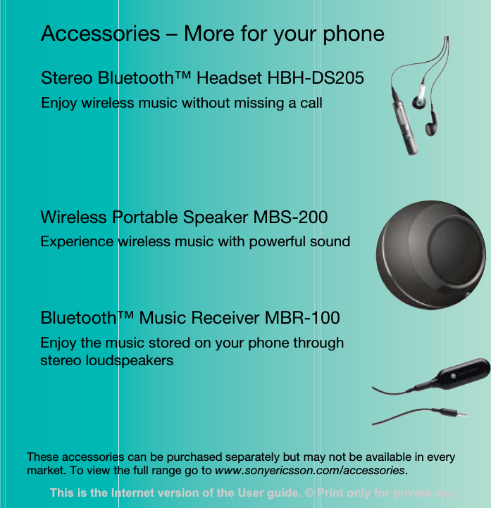 Accessories – More for your phoneStereo Bluetooth™ Headset HBH-DS205Enjoy wireless music without missing a callWireless Portable Speaker MBS-200Experience wireless music with powerful soundBluetooth™ Music Receiver MBR-100Enjoy the music stored on your phone through stereo loudspeakersThese accessories can be purchased separately but may not be available in every market. To view the full range go to www.sonyericsson.com/accessories.