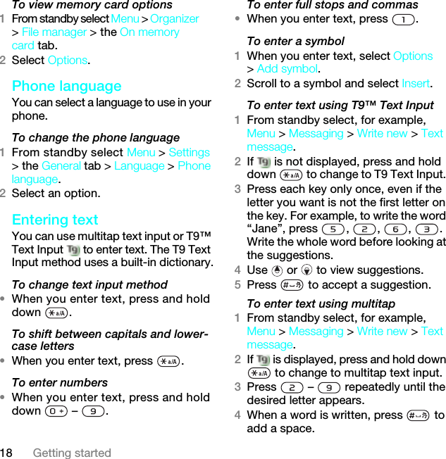 18 Getting startedTo view memory card options1From standby select Menu &gt; Organizer &gt; File manager &gt; the On memory card tab.2Select Options.Phone language You can select a language to use in your phone.To change the phone language1From standby select Menu &gt; Settings &gt; the General tab &gt; Language &gt; Phone language.2Select an option.Entering textYou can use multitap text input or T9™ Text Input   to enter text. The T9 Text Input method uses a built-in dictionary.To change text input method•When you enter text, press and hold down .To shift between capitals and lower-case letters•When you enter text, press  .To enter numbers•When you enter text, press and hold down  – .To enter full stops and commas•When you enter text, press  .To enter a symbol1When you enter text, select Options &gt; Add symbol.2Scroll to a symbol and select Insert.To enter text using T9™ Text Input 1From standby select, for example, Menu &gt; Messaging &gt; Write new &gt; Text message.2If   is not displayed, press and hold down   to change to T9 Text Input. 3Press each key only once, even if the letter you want is not the first letter on the key. For example, to write the word “Jane”, press  ,  ,  ,  . Write the whole word before looking at the suggestions.4Use   or   to view suggestions.5Press   to accept a suggestion.To enter text using multitap 1From standby select, for example, Menu &gt; Messaging &gt; Write new &gt; Text message.2If   is displayed, press and hold down  to change to multitap text input.3Press   –   repeatedly until the desired letter appears.4When a word is written, press   to add a space.