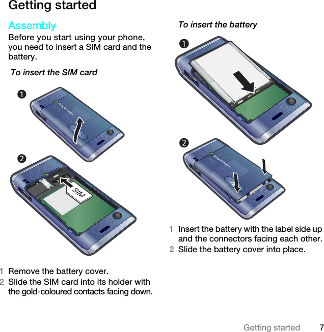 7Getting startedGetting startedAssemblyBefore you start using your phone, you need to insert a SIM card and the battery. To insert the SIM card  1Remove the battery cover.2Slide the SIM card into its holder with the gold-coloured contacts facing down.To insert the battery 1Insert the battery with the label side up and the connectors facing each other.2Slide the battery cover into place.