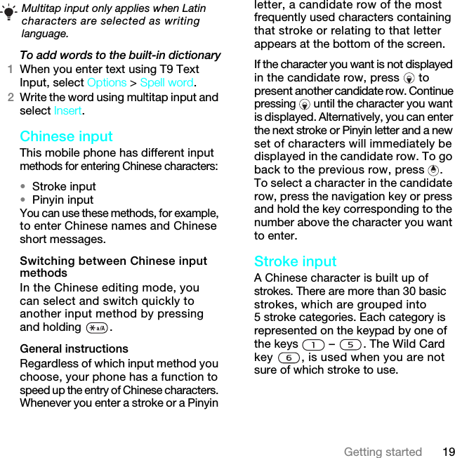 19Getting startedTo add words to the built-in dictionary1When you enter text using T9 Text Input, select Options &gt; Spell word.2Write the word using multitap input and select Insert.Chinese inputThis mobile phone has different input methods for entering Chinese characters: •Stroke input•Pinyin inputYou can use these methods, for example, to enter Chinese names and Chinese short messages.Switching between Chinese input methodsIn the Chinese editing mode, you can select and switch quickly to another input method by pressing and holding  .General instructionsRegardless of which input method you choose, your phone has a function to speed up the entry of Chinese characters. Whenever you enter a stroke or a Pinyin letter, a candidate row of the most frequently used characters containing that stroke or relating to that letter appears at the bottom of the screen.If the character you want is not displayed in the candidate row, press  to present another candidate row. Continue pressing  until the character you want is displayed. Alternatively, you can enter the next stroke or Pinyin letter and a new set of characters will immediately be displayed in the candidate row. To go back to the previous row, press  . To select a character in the candidate row, press the navigation key or press and hold the key corresponding to the number above the character you want to enter.Stroke inputA Chinese character is built up of strokes. There are more than 30 basic strokes, which are grouped into 5 stroke categories. Each category is represented on the keypad by one of the keys   –  . The Wild Card key  , is used when you are not sure of which stroke to use. Multitap input only applies when Latin characters are selected as writing language.7KLVLVWKH,QWHUQHWYHUVLRQRIWKH8VHUJXLGH3ULQWRQO\IRUSULYDWHXVH