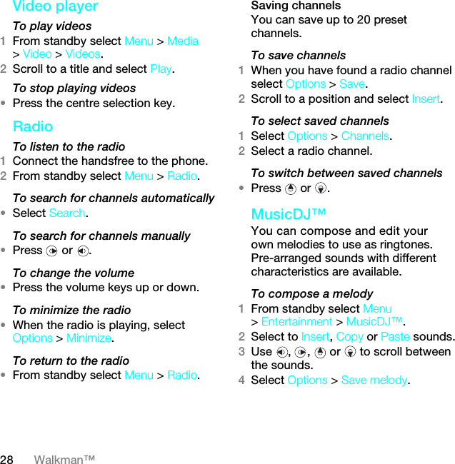 28 Walkman™Video playerTo play videos 1From standby select Menu &gt; Media &gt; Video &gt; Videos.2Scroll to a title and select Play.To stop playing videos•Press the centre selection key.Radio To listen to the radio1Connect the handsfree to the phone.2From standby select Menu &gt; Radio.To search for channels automatically•Select Search.To search for channels manually•Press  or .To change the volume•Press the volume keys up or down.To minimize the radio•When the radio is playing, select Options &gt; Minimize.To return to the radio•From standby select Menu &gt; Radio.Saving channelsYou can save up to 20 preset channels.To save channels1When you have found a radio channel select Options &gt; Save.2Scroll to a position and select Insert.To select saved channels1Select Options &gt; Channels.2Select a radio channel.To switch between saved channels•Press  or .MusicDJ™ You can compose and edit your own melodies to use as ringtones. Pre-arranged sounds with different characteristics are available.To compose a melody1From standby select Menu &gt; Entertainment &gt; MusicDJ™.2Select to Insert, Copy or Paste sounds.3Use  ,  ,   or   to scroll between the sounds.4Select Options &gt; Save melody.7KLVLVWKH,QWHUQHWYHUVLRQRIWKH8VHUJXLGH3ULQWRQO\IRUSULYDWHXVH