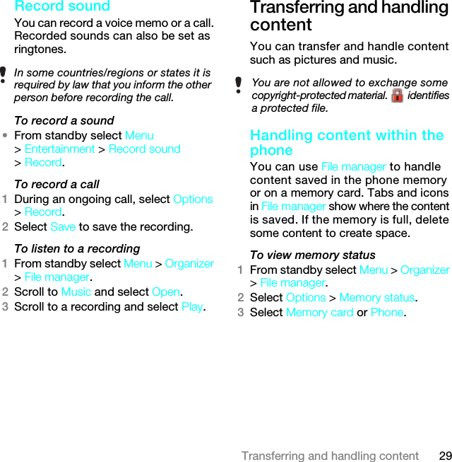 29Transferring and handling contentRecord sound You can record a voice memo or a call. Recorded sounds can also be set as ringtones.To record a sound•From standby select Menu &gt; Entertainment &gt; Record sound &gt; Record.To record a call1During an ongoing call, select Options &gt; Record.2Select Save to save the recording.To listen to a recording 1From standby select Menu &gt; Organizer &gt; File manager.2Scroll to Music and select Open.3Scroll to a recording and select Play.Transferring and handling contentYou can transfer and handle content such as pictures and music.Handling content within the phone You can use File manager to handle content saved in the phone memory or on a memory card. Tabs and icons in File manager show where the content is saved. If the memory is full, delete some content to create space.To view memory status 1From standby select Menu &gt; Organizer &gt; File manager.2Select Options &gt; Memory status.3Select Memory card or Phone.In some countries/regions or states it is required by law that you inform the other person before recording the call.You are not allowed to exchange some copyright-protected material.   identifies a protected file.7KLVLVWKH,QWHUQHWYHUVLRQRIWKH8VHUJXLGH3ULQWRQO\IRUSULYDWHXVH