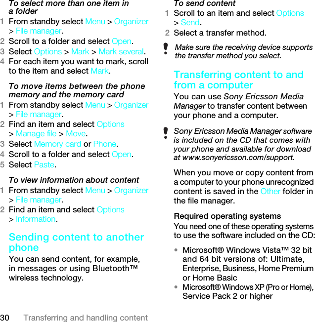 30 Transferring and handling contentTo select more than one item in a folder1From standby select Menu &gt; Organizer &gt; File manager.2Scroll to a folder and select Open.3Select Options &gt; Mark &gt; Mark several.4For each item you want to mark, scroll to the item and select Mark.To move items between the phone memory and the memory card 1From standby select Menu &gt; Organizer &gt; File manager.2Find an item and select Options &gt; Manage file &gt; Move.3Select Memory card or Phone.4Scroll to a folder and select Open.5Select Paste.To view information about content1From standby select Menu &gt; Organizer &gt; File manager.2Find an item and select Options &gt; Information.Sending content to another phoneYou can send content, for example, in messages or using Bluetooth™ wireless technology.To send content1Scroll to an item and select Options &gt; Send.2Select a transfer method.Transferring content to and from a computer You can use Sony Ericsson Media Manager to transfer content between your phone and a computer.When you move or copy content from a computer to your phone unrecognized content is saved in the Other folder in the file manager.Required operating systemsYou need one of these operating systems to use the software included on the CD:•Microsoft® Windows Vista™ 32 bit and 64 bit versions of: Ultimate, Enterprise, Business, Home Premium or Home Basic•Microsoft® Windows XP (Pro or Home), Service Pack 2 or higherMake sure the receiving device supports the transfer method you select.Sony Ericsson Media Manager software is included on the CD that comes with your phone and available for download at www.sonyericsson.com/support.7KLVLVWKH,QWHUQHWYHUVLRQRIWKH8VHUJXLGH3ULQWRQO\IRUSULYDWHXVH