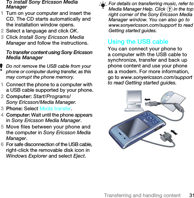 31Transferring and handling contentTo install Sony Ericsson Media Manager 1Turn on your computer and insert the CD. The CD starts automatically and the installation window opens.2Select a language and click OK.3Click Install Sony Ericsson Media Manager and follow the instructions.To transfer content using Sony Ericsson Media Manager 1Connect the phone to a computer with a USB cable supported by your phone.2Computer: Start/Programs/Sony Ericsson/Media Manager.3Phone: Select Media transfer.4Computer: Wait until the phone appears in Sony Ericsson Media Manager.5Move files between your phone and the computer in Sony Ericsson Media Manager.6For safe disconnection of the USB cable, right-click the removable disk icon in Windows Explorer and select Eject.Using the USB cable You can connect your phone to a computer with the USB cable to synchronize, transfer and back up phone content and use your phone as a modem. For more information, go to www.sonyericsson.com/support to read Getting started guides.  Do not remove the USB cable from your phone or computer during transfer, as this may corrupt the phone memory.For details on transferring music, refer to Media Manager Help. Click   in the top right corner of the Sony Ericsson Media Manager window. You can also go to www.sonyericsson.com/support to read Getting started guides.7KLVLVWKH,QWHUQHWYHUVLRQRIWKH8VHUJXLGH3ULQWRQO\IRUSULYDWHXVH