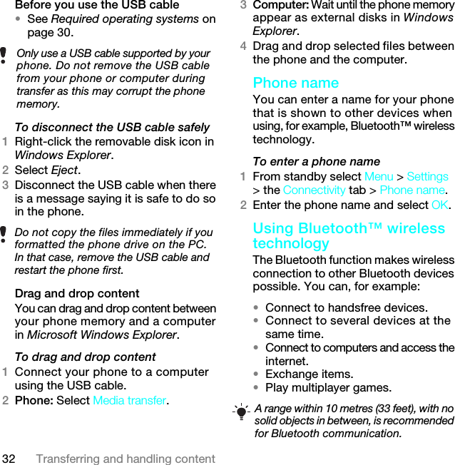 32 Transferring and handling contentBefore you use the USB cable•See Required operating systems on page 30.To disconnect the USB cable safely1Right-click the removable disk icon in Windows Explorer.2Select Eject.3Disconnect the USB cable when there is a message saying it is safe to do so in the phone.Drag and drop contentYou can drag and drop content between your phone memory and a computer in Microsoft Windows Explorer.To drag and drop content1Connect your phone to a computer using the USB cable.2Phone: Select Media transfer.3Computer: Wait until the phone memory appear as external disks in Windows Explorer.4Drag and drop selected files between the phone and the computer.Phone name You can enter a name for your phone that is shown to other devices when using, for example, Bluetooth™ wireless technology.To enter a phone name1From standby select Menu &gt; Settings &gt; the Connectivity tab &gt; Phone name.2Enter the phone name and select OK.Using Bluetooth™ wireless technologyThe Bluetooth function makes wireless connection to other Bluetooth devices possible. You can, for example:•Connect to handsfree devices.•Connect to several devices at the same time.•Connect to computers and access the internet.•Exchange items.•Play multiplayer games. Only use a USB cable supported by your phone. Do not remove the USB cable from your phone or computer during transfer as this may corrupt the phone memory.Do not copy the files immediately if you formatted the phone drive on the PC. In that case, remove the USB cable and restart the phone first.A range within 10 metres (33 feet), with no solid objects in between, is recommended for Bluetooth communication.7KLVLVWKH,QWHUQHWYHUVLRQRIWKH8VHUJXLGH3ULQWRQO\IRUSULYDWHXVH