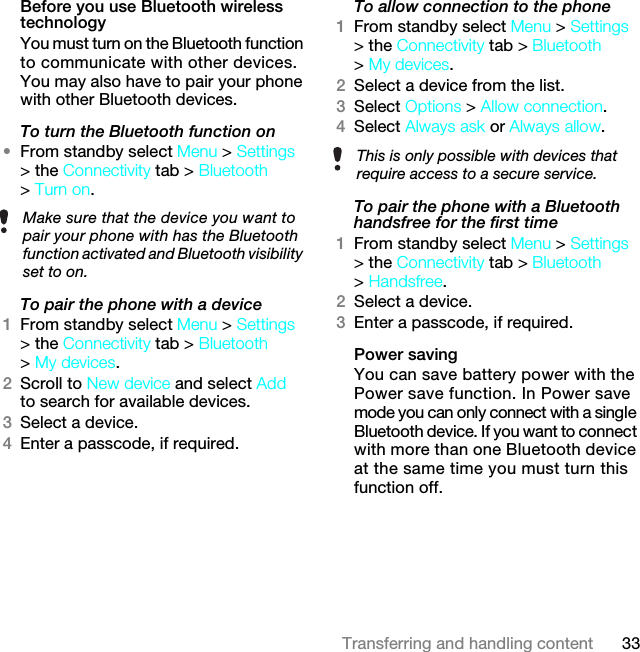 33Transferring and handling contentBefore you use Bluetooth wireless technologyYou must turn on the Bluetooth function to communicate with other devices. You may also have to pair your phone with other Bluetooth devices.To turn the Bluetooth function on •From standby select Menu &gt; Settings &gt; the Connectivity tab &gt; Bluetooth &gt; Turn on.To pair the phone with a device1From standby select Menu &gt; Settings &gt; the Connectivity tab &gt; Bluetooth &gt; My devices.2Scroll to New device and select Add to search for available devices.3Select a device.4Enter a passcode, if required.To allow connection to the phone1From standby select Menu &gt; Settings &gt; the Connectivity tab &gt; Bluetooth &gt; My devices.2Select a device from the list.3Select Options &gt; Allow connection.4Select Always ask or Always allow.To pair the phone with a Bluetooth handsfree for the first time 1From standby select Menu &gt; Settings &gt; the Connectivity tab &gt; Bluetooth &gt; Handsfree.2Select a device.3Enter a passcode, if required.Power savingYou can save battery power with the Power save function. In Power save mode you can only connect with a single Bluetooth device. If you want to connect with more than one Bluetooth device at the same time you must turn this function off.Make sure that the device you want to pair your phone with has the Bluetooth function activated and Bluetooth visibility set to on. This is only possible with devices that require access to a secure service.7KLVLVWKH,QWHUQHWYHUVLRQRIWKH8VHUJXLGH3ULQWRQO\IRUSULYDWHXVH