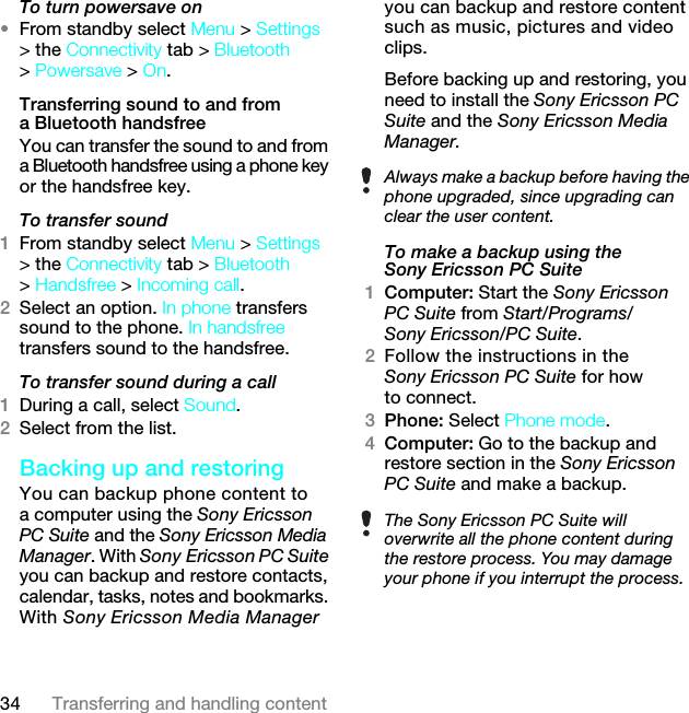 34 Transferring and handling contentTo turn powersave on•From standby select Menu &gt; Settings &gt; the Connectivity tab &gt; Bluetooth &gt; Powersave &gt; On.Transferring sound to and from a Bluetooth handsfree You can transfer the sound to and from a Bluetooth handsfree using a phone key or the handsfree key.To transfer sound1From standby select Menu &gt; Settings &gt; the Connectivity tab &gt; Bluetooth &gt; Handsfree &gt; Incoming call.2Select an option. In phone transfers sound to the phone. In handsfree transfers sound to the handsfree.To transfer sound during a call1During a call, select Sound.2Select from the list.Backing up and restoringYou can backup phone content to a computer using the Sony Ericsson PC Suite and the Sony Ericsson Media Manager. With Sony Ericsson PC Suite you can backup and restore contacts, calendar, tasks, notes and bookmarks. With Sony Ericsson Media Manager you can backup and restore content such as music, pictures and video clips. Before backing up and restoring, you need to install the Sony Ericsson PC Suite and the Sony Ericsson Media Manager.To make a backup using the Sony Ericsson PC Suite1Computer: Start the Sony Ericsson PC Suite from Start/Programs/Sony Ericsson/PC Suite.2Follow the instructions in the Sony Ericsson PC Suite for how to connect.3Phone: Select Phone mode.4Computer: Go to the backup and restore section in the Sony Ericsson PC Suite and make a backup.Always make a backup before having the phone upgraded, since upgrading can clear the user content.The Sony Ericsson PC Suite will overwrite all the phone content during the restore process. You may damage your phone if you interrupt the process.7KLVLVWKH,QWHUQHWYHUVLRQRIWKH8VHUJXLGH3ULQWRQO\IRUSULYDWHXVH