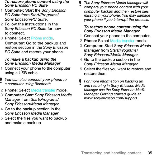 35Transferring and handling contentTo restore phone content using the Sony Ericsson PC Suite1Computer: Start the Sony Ericsson PC Suite from Start/Programs/Sony Ericsson/PC Suite.2Follow the instructions in the Sony Ericsson PC Suite for how to connect.3Phone: Select Phone mode.Computer: Go to the backup and restore section in the Sony Ericsson PC Suite and restore your phone.To make a backup using the Sony Ericsson Media Manager1Connect your phone to the computer using a USB cable.2Phone: Select Media transfer mode.3Computer: Start Sony Ericsson Media Manager from Start/Programs/Sony Ericsson/Media Manager.4Go to the backup section in the Sony Ericsson Media Manager.5Select the files you want to backup and make a back up.To restore phone content using the Sony Ericsson Media Manager1Connect your phone to the computer.2Phone: Select Media transfer mode.3Computer: Start Sony Ericsson Media Manager from Start/Programs/Sony Ericsson/Media Manager.4Go to the backup section in the Sony Ericsson Media Manager.5Select the files you want to restore and restore them.You can also connect your phone to a computer using Bluetooth.The Sony Ericsson Media Manager will compare your phone content with your computer backup and then restore files missing in your phone. You may damage your phone if you interrupt the process.For more information on backing up and restoring in Sony Ericsson Media Manager see the Sony Ericsson Media Manager Getting started guide at www.sonyericsson.com/support.7KLVLVWKH,QWHUQHWYHUVLRQRIWKH8VHUJXLGH3ULQWRQO\IRUSULYDWHXVH