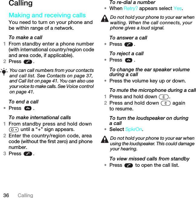 36 CallingCallingMaking and receiving callsYou need to turn on your phone and be within range of a network.To make a call1From standby enter a phone number (with international country/region code and area code, if applicable).2Press .To end a call•Press .To make international calls1From standby press and hold down  until a “+” sign appears.2Enter the country/region code, area code (without the first zero) and phone number. 3Press .To re-dial a number•When Retry? appears select Yes.To answer a call•Press .To reject a call•Press .To change the ear speaker volume during a call•Press the volume key up or down.To mute the microphone during a call1Press and hold down  .2Press and hold down   again to resume.To turn the loudspeaker on during a call•Select SpkrOn.To view missed calls from standby•Press   to open the call list.You can call numbers from your contacts and call list. See Contacts on page 37, and Call list on page 41. You can also use your voice to make calls. See Voice control on page 41.Do not hold your phone to your ear when waiting. When the call connects, your phone gives a loud signal.Do not hold your phone to your ear when using the loudspeaker. This could damage your hearing.7KLVLVWKH,QWHUQHWYHUVLRQRIWKH8VHUJXLGH3ULQWRQO\IRUSULYDWHXVH