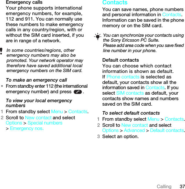 37CallingEmergency calls Your phone supports international emergency numbers, for example, 112 and 911. You can normally use these numbers to make emergency calls in any country/region, with or without the SIM card inserted, if you are in range of a network.To make an emergency call•From standby enter 112 (the international emergency number) and press  .To view your local emergency numbers1From standby select Menu &gt; Contacts.2Scroll to New contact and select Options &gt; Special numbers &gt; Emergency nos.Contacts You can save names, phone numbers and personal information in Contacts. Information can be saved in the phone memory or on the SIM card.Default contactsYou can choose which contact information is shown as default. If Phone contacts is selected as default, your contacts show all the information saved in Contacts. If you select SIM contacts as default, your contacts show names and numbers saved on the SIM card.To select default contacts1From standby select Menu &gt; Contacts.2Scroll to New contact and select Options &gt; Advanced &gt; Default contacts.3Select an option.In some countries/regions, other emergency numbers may also be promoted. Your network operator may therefore have saved additional local emergency numbers on the SIM card.You can synchronize your contacts using the Sony Ericsson PC Suite.Please add area code when you save fixed line number in your phone.7KLVLVWKH,QWHUQHWYHUVLRQRIWKH8VHUJXLGH3ULQWRQO\IRUSULYDWHXVH