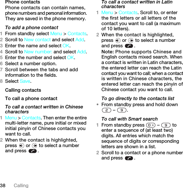 38 CallingPhone contactsPhone contacts can contain names, phone numbers and personal information. They are saved in the phone memory.To add a phone contact1From standby select Menu &gt; Contacts.2Scroll to New contact and select Add.3Enter the name and select OK.4Scroll to New number: and select Add.5Enter the number and select OK.6Select a number option.7Scroll between the tabs and add information to the fields.8Select Save.Calling contactsTo call a phone contactTo call a contact written in Chinese characters1Menu &gt; Contacts. Then enter the entire multi-letter name, pure initial or mixed initial pinyin of Chinese contacts you want to call.2When the contact is highlighted, press   or   to select a number and press  .To call a contact written in Latin characters1Menu &gt; Contacts. Scroll to, or enter the first letters or all letters of the contact you want to call (a maximum of 10 letters).2When the contact is highlighted, press   or   to select a number and press  .Note: Phone supports Chinese and English contacts mixed search. When a contact is written in Latin characters, the entered letter can reach the Latin contact you want to call; when a contact is written in Chinese characters, the entered letter can reach the pinyin of Chinese contact you want to call.To go directly to the contacts list•From standby press and hold down  –  .To call with Smart search 1From standby press   –   to enter a sequence of (at least two) digits. All entries which match the sequence of digits or corresponding letters are shown in a list.2Scroll to a contact or a phone number and press  .7KLVLVWKH,QWHUQHWYHUVLRQRIWKH8VHUJXLGH3ULQWRQO\IRUSULYDWHXVH