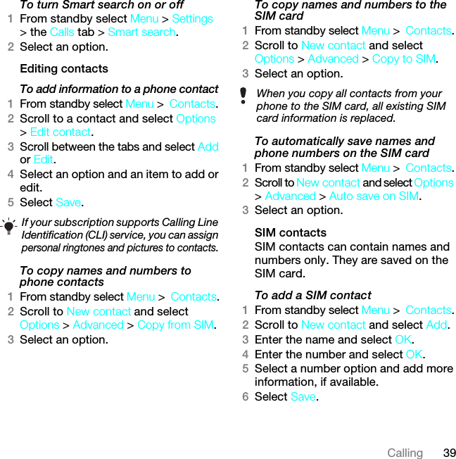 39CallingTo turn Smart search on or off 1From standby select Menu &gt; Settings &gt; the Calls tab &gt; Smart search.2Select an option.Editing contactsTo add information to a phone contact 1From standby select Menu &gt;Contacts.2Scroll to a contact and select Options &gt; Edit contact.3Scroll between the tabs and select Add or Edit.4Select an option and an item to add or edit.5Select Save.To copy names and numbers to phone contacts1From standby select Menu &gt;Contacts.2Scroll to New contact and select Options &gt; Advanced &gt; Copy from SIM.3Select an option.To copy names and numbers to the SIM card1From standby select Menu &gt;Contacts.2Scroll to New contact and select Options &gt; Advanced &gt; Copy to SIM.3Select an option.To automatically save names and phone numbers on the SIM card1From standby select Menu &gt;Contacts.2Scroll to New contact and select Options &gt; Advanced &gt; Auto save on SIM.3Select an option.SIM contactsSIM contacts can contain names and numbers only. They are saved on the SIM card.To add a SIM contact1From standby select Menu &gt;Contacts.2Scroll to New contact and select Add.3Enter the name and select OK.4Enter the number and select OK.5Select a number option and add more information, if available.6Select Save.If your subscription supports Calling Line Identification (CLI) service, you can assign personal ringtones and pictures to contacts.When you copy all contacts from your phone to the SIM card, all existing SIM card information is replaced.7KLVLVWKH,QWHUQHWYHUVLRQRIWKH8VHUJXLGH3ULQWRQO\IRUSULYDWHXVH