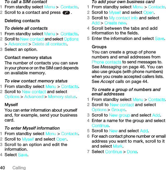 40 CallingTo call a SIM contact1From standby select Menu &gt;Contacts.2Scroll to a contact and press  .Deleting contactsTo delete all contacts1From standby select Menu &gt;Contacts.2Scroll to New contact and select Options &gt; Advanced &gt; Delete all contacts.3Select an option.Contact memory status The number of contacts you can save in your phone or on the SIM card depends on available memory.To view contact memory status1From standby select Menu &gt; Contacts.2Scroll to New contact and select Options &gt; Advanced &gt; Memory status.MyselfYou can enter information about yourself and, for example, send your business card.To enter Myself information1From standby select Menu &gt; Contacts.2Scroll to Myself and select Open.3Scroll to an option and edit the information.4Select Save.To add your own business card1From standby select Menu &gt; Contacts.2Scroll to Myself and select Open.3Scroll to My contact info and select Add &gt; Create new.4Scroll between the tabs and add information to the fields.5Enter the information and select Save.Groups You can create a group of phone numbers and email addresses from Phone contacts to send messages to. See Messaging on page 46. You can also use groups (with phone numbers) when you create accepted callers lists. See Accept calls on page 44.To create a group of numbers and email addresses1From standby select Menu &gt; Contacts.2Scroll to New contact and select Options &gt; Groups.3Scroll to New group and select Add.4Enter a name for the group and select Continue.5Scroll to New and select Add.6For each contact phone number or email address you want to mark, scroll to it and select Mark.7Select Continue &gt; Done.7KLVLVWKH,QWHUQHWYHUVLRQRIWKH8VHUJXLGH3ULQWRQO\IRUSULYDWHXVH