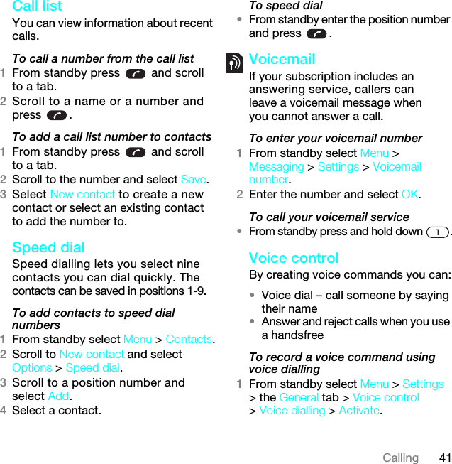 41CallingCall listYou can view information about recent calls.To call a number from the call list1From standby press   and scroll to a tab.2Scroll to a name or a number and press .To add a call list number to contacts1From standby press   and scroll to a tab.2Scroll to the number and select Save.3Select New contact to create a new contact or select an existing contact to add the number to.Speed dialSpeed dialling lets you select nine contacts you can dial quickly. The contacts can be saved in positions 1-9.To add contacts to speed dial numbers1From standby select Menu &gt; Contacts.2Scroll to New contact and select Options &gt; Speed dial.3Scroll to a position number and select Add.4Select a contact.To speed dial•From standby enter the position number and press  .VoicemailIf your subscription includes an answering service, callers can leave a voicemail message when you cannot answer a call.To enter your voicemail number1From standby select Menu &gt; Messaging &gt; Settings &gt; Voicemail number.2Enter the number and select OK.To call your voicemail service•From standby press and hold down  .Voice control By creating voice commands you can:•Voice dial – call someone by saying their name•Answer and reject calls when you use a handsfreeTo record a voice command using voice dialling1From standby select Menu &gt; Settings &gt; the General tab &gt; Voice control &gt; Voice dialling &gt; Activate.7KLVLVWKH,QWHUQHWYHUVLRQRIWKH8VHUJXLGH3ULQWRQO\IRUSULYDWHXVH