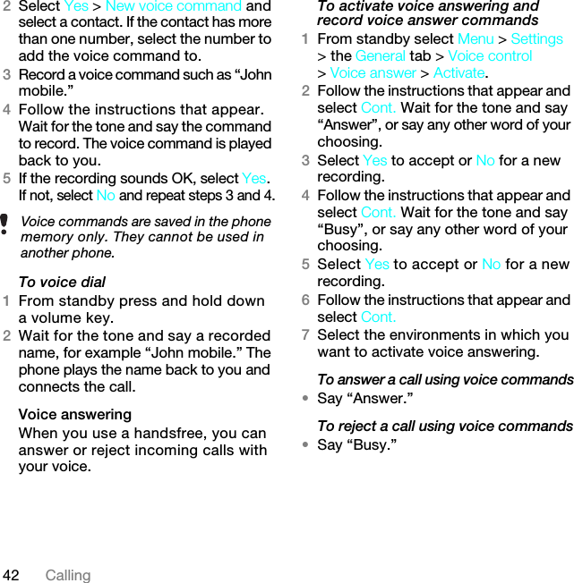 42 Calling2Select Yes &gt; New voice command and select a contact. If the contact has more than one number, select the number to add the voice command to.3Record a voice command such as “John mobile.”4Follow the instructions that appear. Wait for the tone and say the command to record. The voice command is played back to you.5If the recording sounds OK, select Yes. If not, select No and repeat steps 3 and 4.To voice dial1From standby press and hold down a volume key.2Wait for the tone and say a recorded name, for example “John mobile.” The phone plays the name back to you and connects the call.Voice answering When you use a handsfree, you can answer or reject incoming calls with your voice.To activate voice answering and record voice answer commands1From standby select Menu &gt; Settings &gt; the General tab &gt; Voice control &gt; Voice answer &gt; Activate.2Follow the instructions that appear and select Cont. Wait for the tone and say “Answer”, or say any other word of your choosing.3Select Yes to accept or No for a new recording.4Follow the instructions that appear and select Cont. Wait for the tone and say “Busy”, or say any other word of your choosing.5Select Yes to accept or No for a new recording.6Follow the instructions that appear and select Cont.7Select the environments in which you want to activate voice answering.To answer a call using voice commands•Say “Answer.”To reject a call using voice commands•Say “Busy.”Voice commands are saved in the phone memory only. They cannot be used in another phone.7KLVLVWKH,QWHUQHWYHUVLRQRIWKH8VHUJXLGH3ULQWRQO\IRUSULYDWHXVH