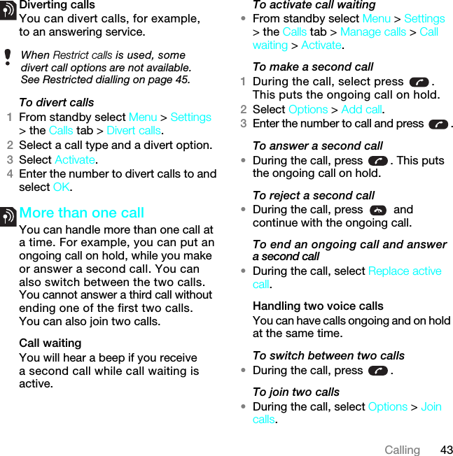 43CallingDiverting callsYou can divert calls, for example, to an answering service.To divert calls1From standby select Menu &gt; Settings &gt; the Calls tab &gt; Divert calls.2Select a call type and a divert option.3Select Activate.4Enter the number to divert calls to and select OK.More than one callYou can handle more than one call at a time. For example, you can put an ongoing call on hold, while you make or answer a second call. You can also switch between the two calls. You cannot answer a third call without ending one of the first two calls. You can also join two calls.Call waitingYou will hear a beep if you receive a second call while call waiting is active.To activate call waiting •From standby select Menu &gt; Settings &gt; the Calls tab &gt; Manage calls &gt; Call waiting &gt; Activate.To make a second call1During the call, select press  . This puts the ongoing call on hold.2Select Options &gt; Add call.3Enter the number to call and press  .To answer a second call•During the call, press  . This puts the ongoing call on hold.To reject a second call•During the call, press   and continue with the ongoing call.To end an ongoing call and answer a second call•During the call, select Replace active call.Handling two voice callsYou can have calls ongoing and on hold at the same time.To switch between two calls•During the call, press  .To join two calls•During the call, select Options &gt; Join calls.When Restrict calls is used, some divert call options are not available. See Restricted dialling on page 45.7KLVLVWKH,QWHUQHWYHUVLRQRIWKH8VHUJXLGH3ULQWRQO\IRUSULYDWHXVH