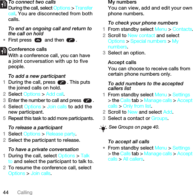 44 CallingTo connect two calls•During the call, select Options &gt; Transfer call. You are disconnected from both calls.To end an ongoing call and return to the call on hold•First press   and then  .Conference callsWith a conference call, you can have a joint conversation with up to five people.To add a new participant1During the call, press  . This puts the joined calls on hold.2Select Options &gt; Add call.3Enter the number to call and press  .4Select Options &gt; Join calls to add the new participant.5Repeat this task to add more participants.To release a participant1Select Options &gt; Release party.2Select the participant to release.To have a private conversation1During the call, select Options &gt; Talk to and select the participant to talk to.2To resume the conference call, select Options &gt; Join calls.My numbersYou can view, add and edit your own phone numbers.To check your phone numbers1From standby select Menu &gt; Contacts.2Scroll to New contact and select Options &gt; Special numbers &gt; My numbers.3Select an option.Accept calls You can choose to receive calls from certain phone numbers only.To add numbers to the accepted callers list1From standby select Menu &gt; Settings &gt; the Calls tab &gt; Manage calls &gt; Accept calls &gt; Only from list.2Scroll to New and select Add.3Select a contact or Groups.To accept all calls•From standby select Menu &gt; Settings &gt; the Calls tab &gt; Manage calls &gt; Accept calls &gt; All callers.See Groups on page 40.7KLVLVWKH,QWHUQHWYHUVLRQRIWKH8VHUJXLGH3ULQWRQO\IRUSULYDWHXVH