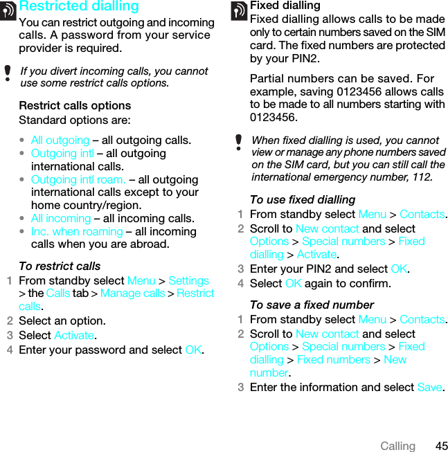 45CallingRestricted diallingYou can restrict outgoing and incoming calls. A password from your service provider is required.Restrict calls optionsStandard options are:•All outgoing – all outgoing calls.•Outgoing intl – all outgoing international calls.•Outgoing intl roam. – all outgoing international calls except to your home country/region.•All incoming – all incoming calls.•Inc. when roaming – all incoming calls when you are abroad.To restrict calls1From standby select Menu &gt; Settings &gt; the Calls tab &gt; Manage calls &gt; Restrict calls.2Select an option.3Select Activate.4Enter your password and select OK.Fixed dialling Fixed dialling allows calls to be made only to certain numbers saved on the SIM card. The fixed numbers are protected by your PIN2.Partial numbers can be saved. For example, saving 0123456 allows calls to be made to all numbers starting with 0123456.To use fixed dialling1From standby select Menu &gt; Contacts.2Scroll to New contact and select Options &gt; Special numbers &gt; Fixed dialling &gt; Activate.3Enter your PIN2 and select OK.4Select OK again to confirm.To save a fixed number1From standby select Menu &gt; Contacts.2Scroll to New contact and select Options &gt; Special numbers &gt; Fixed dialling &gt; Fixed numbers &gt; New number.3Enter the information and select Save.If you divert incoming calls, you cannot use some restrict calls options.When fixed dialling is used, you cannot view or manage any phone numbers saved on the SIM card, but you can still call the international emergency number, 112.7KLVLVWKH,QWHUQHWYHUVLRQRIWKH8VHUJXLGH3ULQWRQO\IRUSULYDWHXVH