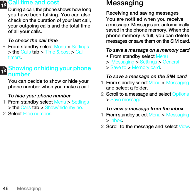 46 MessagingCall time and costDuring a call, the phone shows how long you have been talking. You can also check on the duration of your last call, your outgoing calls and the total time of all your calls.To check the call time•From standby select Menu &gt; Settings &gt; the Calls tab &gt; Time &amp; cost &gt; Call timers.Showing or hiding your phone number You can decide to show or hide your phone number when you make a call.To hide your phone number 1From standby select Menu &gt; Settings &gt; the Calls tab &gt; Show/hide my no.2Select Hide number.MessagingReceiving and saving messagesYou are notified when you receive a message. Messages are automatically saved in the phone memory. When the phone memory is full, you can delete messages or save them on the SIM card.To save a message on a memory card• From standby select Menu &gt;Messaging &gt; Settings &gt; General &gt; Save to &gt; Memory card.To save a message on the SIM card1From standby select Menu &gt;Messaging and select a folder.2Scroll to a message and select Options &gt; Save message.To view a message from the inbox1From standby select Menu &gt;Messaging &gt; Inbox.2Scroll to the message and select View.7KLVLVWKH,QWHUQHWYHUVLRQRIWKH8VHUJXLGH3ULQWRQO\IRUSULYDWHXVH