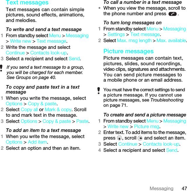 47MessagingText messagesText messages can contain simple pictures, sound effects, animations, and melodies.To write and send a text message1From standby select Menu &gt; Messaging &gt; Write new &gt; Text message.2Write the message and select Continue &gt; Contacts look-up.3Select a recipient and select Send.To copy and paste text in a text message1When you write the message, select Options &gt; Copy &amp; paste.2Select Copy all or Mark &amp; copy. Scroll to and mark text in the message.3Select Options &gt; Copy &amp; paste &gt; Paste.To add an item to a text message1When you write the message, select Options &gt; Add item.2Select an option and then an item.To call a number in a text message•When you view the message, scroll to the phone number and press  .To turn long messages on1From standby select Menu &gt; Messaging &gt; Settings &gt; Text message.2Select Max. msg length &gt; Max. available.Picture messagesPicture messages can contain text, pictures, slides, sound recordings, video clips, signatures and attachments. You can send picture messages to a mobile phone or an email address.To create and send a picture message1From standby select Menu &gt; Messaging &gt; Write new &gt; Picture msg.2Enter text. To add items to the message, press , scroll  and select an item.3Select Continue &gt; Contacts look-up.4Select a recipient and select Send.If you send a text message to a group, you will be charged for each member. See Groups on page 40.You must have the correct settings to send a picture message. If you cannot use picture messages, see Troubleshooting on page 71.7KLVLVWKH,QWHUQHWYHUVLRQRIWKH8VHUJXLGH3ULQWRQO\IRUSULYDWHXVH