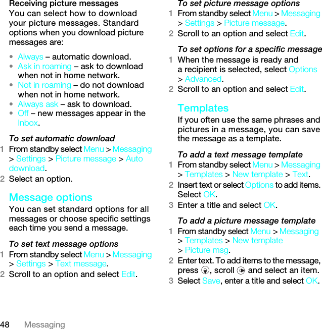 48 MessagingReceiving picture messagesYou can select how to download your picture messages. Standard options when you download picture messages are:•Always – automatic download.•Ask in roaming – ask to download when not in home network.•Not in roaming – do not download when not in home network.•Always ask – ask to download.•Off – new messages appear in the Inbox.To set automatic download 1From standby select Menu &gt; Messaging &gt; Settings &gt; Picture message &gt; Auto download.2Select an option.Message options You can set standard options for all messages or choose specific settings each time you send a message.To set text message options1From standby select Menu &gt; Messaging &gt; Settings &gt; Text message.2Scroll to an option and select Edit.To set picture message options1From standby select Menu &gt; Messaging &gt; Settings &gt; Picture message.2Scroll to an option and select Edit.To set options for a specific message1When the message is ready and a recipient is selected, select Options &gt; Advanced.2Scroll to an option and select Edit.Templates If you often use the same phrases and pictures in a message, you can save the message as a template.To add a text message template1From standby select Menu &gt; Messaging &gt; Templates &gt; New template &gt; Text.2Insert text or select Options to add items. Select OK.3Enter a title and select OK.To add a picture message template1From standby select Menu &gt; Messaging &gt; Templates &gt; New template &gt; Picture msg.2Enter text. To add items to the message, press , scroll  and select an item.3Select Save, enter a title and select OK.7KLVLVWKH,QWHUQHWYHUVLRQRIWKH8VHUJXLGH3ULQWRQO\IRUSULYDWHXVH