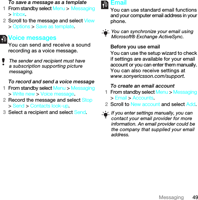 49MessagingTo save a message as a template1From standby select Menu &gt;Messaging &gt; Inbox.2Scroll to the message and select View &gt; Options &gt; Save as template.Voice messages You can send and receive a sound recording as a voice message.To record and send a voice message 1From standby select Menu &gt; Messaging &gt; Write new &gt; Voice message.2Record the message and select Stop &gt; Send &gt; Contacts look-up.3Select a recipient and select Send.Email You can use standard email functions and your computer email address in your phone.Before you use emailYou can use the setup wizard to check if settings are available for your email account or you can enter them manually. You can also receive settings at www.sonyericsson.com/support.To create an email account1From standby select Menu &gt; Messaging &gt; Email &gt; Accounts.2Scroll to New account and select Add.The sender and recipient must have a subscription supporting picture messaging.You can synchronize your email using Microsoft® Exchange ActiveSync. If you enter settings manually, you can contact your email provider for more information. An email provider could be the company that supplied your email address.7KLVLVWKH,QWHUQHWYHUVLRQRIWKH8VHUJXLGH3ULQWRQO\IRUSULYDWHXVH