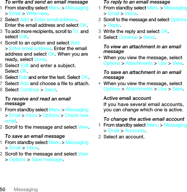 50 MessagingTo write and send an email message 1From standby select Menu &gt; Messaging &gt; Email &gt; Write new.2Select Add &gt; Enter email address. Enter the email address and select OK.3To add more recipients, scroll to To: and select Edit. 4Scroll to an option and select Add &gt; Enter email address. Enter the email address and select OK. When you are ready, select Done.5Select Edit and enter a subject. Select OK.6Select Edit and enter the text. Select OK.7Select Add and choose a file to attach.8Select Continue &gt; Send.To receive and read an email message1From standby select Menu &gt; Messaging &gt; Email &gt; Inbox &gt; Options &gt; Check new email.2Scroll to the message and select View.To save an email message1From standby select Menu &gt; Messaging &gt; Email &gt; Inbox.2Scroll to the message and select View &gt; Options &gt; Save message.To reply to an email message1From standby select Menu &gt; Messaging &gt; Email &gt; Inbox.2Scroll to the message and select Options &gt; Reply.3Write the reply and select OK.4Select Continue &gt; Send.To view an attachment in an email message•When you view the message, select Options &gt; Attachments &gt; Use &gt; View.To save an attachment in an email message•When you view the message, select Options &gt; Attachments &gt; Use &gt; Save.Active email accountIf you have several email accounts, you can change which one is active.To change the active email account1From standby select Menu &gt; Messaging &gt; Email &gt; Accounts.2Select an account.7KLVLVWKH,QWHUQHWYHUVLRQRIWKH8VHUJXLGH3ULQWRQO\IRUSULYDWHXVH