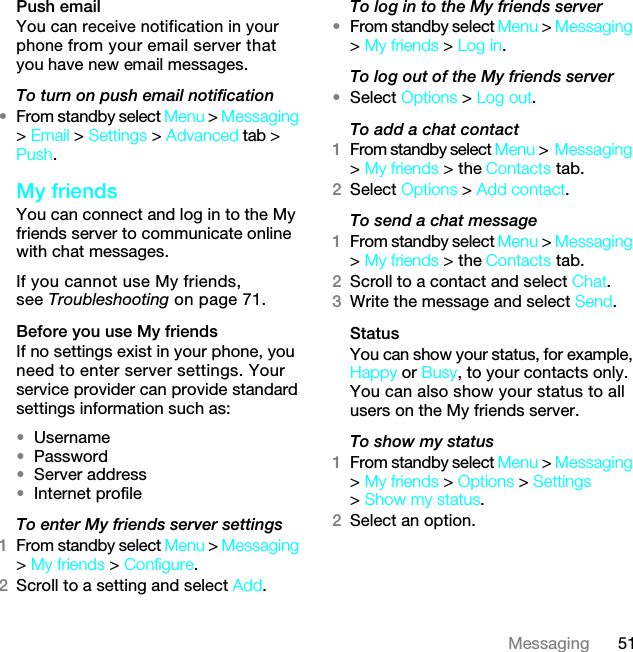 51MessagingPush emailYou can receive notification in your phone from your email server that you have new email messages.To turn on push email notification•From standby select Menu &gt; Messaging &gt; Email &gt; Settings &gt; Advanced tab &gt; Push.My friendsYou can connect and log in to the My friends server to communicate online with chat messages.If you cannot use My friends, see Troubleshooting on page 71.Before you use My friendsIf no settings exist in your phone, you need to enter server settings. Your service provider can provide standard settings information such as:•Username•Password •Server address•Internet profileTo enter My friends server settings1From standby select Menu &gt; Messaging &gt; My friends &gt; Configure.2Scroll to a setting and select Add.To log in to the My friends server•From standby select Menu &gt; Messaging &gt; My friends &gt; Log in.To log out of the My friends server•Select Options &gt; Log out.To add a chat contact1From standby select Menu &gt;Messaging &gt; My friends &gt; the Contacts tab.2Select Options &gt; Add contact.To send a chat message1From standby select Menu &gt; Messaging &gt; My friends &gt; the Contacts tab.2Scroll to a contact and select Chat.3Write the message and select Send.StatusYou can show your status, for example, Happy or Busy, to your contacts only. You can also show your status to all users on the My friends server.To show my status1From standby select Menu &gt; Messaging &gt; My friends &gt; Options &gt; Settings &gt; Show my status.2Select an option.7KLVLVWKH,QWHUQHWYHUVLRQRIWKH8VHUJXLGH3ULQWRQO\IRUSULYDWHXVH