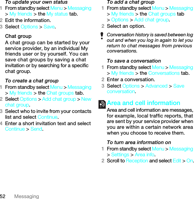 52 MessagingTo update your own status1From standby select Menu &gt; Messaging &gt; My friends &gt; the My status tab.2Edit the information.3Select Options &gt; Save.Chat groupA chat group can be started by your service provider, by an individual My friends user or by yourself. You can save chat groups by saving a chat invitation or by searching for a specific chat group.To create a chat group1From standby select Menu &gt; Messaging &gt; My friends &gt; the Chat groups tab.2Select Options &gt; Add chat group &gt; New chat group.3Select who to invite from your contacts list and select Continue.4Enter a short invitation text and select Continue &gt; Send.To add a chat group1From standby select Menu &gt; Messaging &gt; My friends &gt; the Chat groups tab &gt; Options &gt; Add chat group.2Select an option.To save a conversation1From standby select Menu &gt; Messaging &gt; My friends &gt; the Conversations tab.2Enter a conversation.3Select Options &gt; Advanced &gt; Save conversation.Area and cell information Area and cell information are messages, for example, local traffic reports, that are sent by your service provider when you are within a certain network area when you choose to receive them.To turn area information on1From standby select Menu &gt; Messaging &gt; Settings &gt; Area info.2Scroll to Reception and select Edit &gt; On.Conversation history is saved between log out and when you log in again to let you return to chat messages from previous conversations.7KLVLVWKH,QWHUQHWYHUVLRQRIWKH8VHUJXLGH3ULQWRQO\IRUSULYDWHXVH