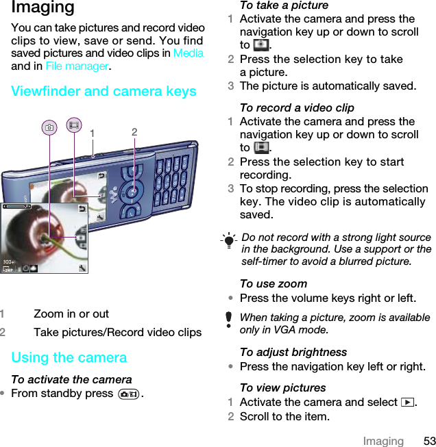 53ImagingImaging You can take pictures and record video clips to view, save or send. You find saved pictures and video clips in Media and in File manager.Viewfinder and camera keys Using the camera To activate the camera •From standby press  .To take a picture1Activate the camera and press the navigation key up or down to scroll to .2Press the selection key to take a picture.3The picture is automatically saved.To record a video clip1Activate the camera and press the navigation key up or down to scroll to .2Press the selection key to start recording.3To stop recording, press the selection key. The video clip is automatically saved.To use zoom•Press the volume keys right or left.To adjust brightness•Press the navigation key left or right.To view pictures 1Activate the camera and select  .2Scroll to the item.1Zoom in or out2Take pictures/Record video clips12Do not record with a strong light source in the background. Use a support or the self-timer to avoid a blurred picture.When taking a picture, zoom is available only in VGA mode.7KLVLVWKH,QWHUQHWYHUVLRQRIWKH8VHUJXLGH3ULQWRQO\IRUSULYDWHXVH