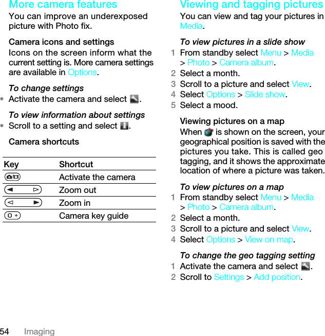 54 ImagingMore camera featuresYou can improve an underexposed picture with Photo fix.Camera icons and settingsIcons on the screen inform what the current setting is. More camera settings are available in Options.To change settings•Activate the camera and select  .To view information about settings•Scroll to a setting and select  .Camera shortcutsViewing and tagging picturesYou can view and tag your pictures in Media.To view pictures in a slide show 1From standby select Menu &gt; Media &gt; Photo &gt; Camera album.2Select a month.3Scroll to a picture and select View.4Select Options &gt; Slide show.5Select a mood.Viewing pictures on a mapWhen   is shown on the screen, your geographical position is saved with the pictures you take. This is called geo tagging, and it shows the approximate location of where a picture was taken.To view pictures on a map1From standby select Menu &gt; Media &gt; Photo &gt; Camera album.2Select a month.3Scroll to a picture and select View.4Select Options &gt; View on map.To change the geo tagging setting1Activate the camera and select  .2Scroll to Settings &gt; Add position.Key ShortcutActivate the cameraZoom outZoom inCamera key guide7KLVLVWKH,QWHUQHWYHUVLRQRIWKH8VHUJXLGH3ULQWRQO\IRUSULYDWHXVH