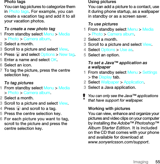 55ImagingPhoto tagsYou can tag pictures to categorize them in Photo tags. For example, you can create a vacation tag and add it to all your vacation photos.To create a new photo tag1From standby select Menu &gt; Media &gt; Photo &gt; Camera album.2Select a month.3Scroll to a picture and select View.4Press  and select Options &gt; New tag.5Enter a name and select OK.6Select an icon.7To tag the picture, press the centre selection key.To tag pictures1From standby select Menu &gt; Media &gt; Photo &gt; Camera album.2Select a month.3Scroll to a picture and select View.4Press   and scroll to a tag.5Press the centre selection key.6For each picture you want to tag, scroll to the picture and press the centre selection key.Using pictures You can add a picture to a contact, use it during phone startup, as a wallpaper in standby or as a screen saver.To use pictures1From standby select Menu &gt; Media &gt; Photo &gt; Camera album.2Select a month.3Scroll to a picture and select View.4Select Options &gt; Use as.5Select an option.To set a Java™ application as a wallpaper1From standby select Menu &gt; Settings &gt; the Display tab.2Select Wallpaper &gt; Application.3Select a Java application.Working with picturesYou can view, enhance and organize your pictures and video clips on your computer by installing the Adobe™ Photoshop™ Album Starter Edition. It is included on the CD that comes with your phone and available for download at www.sonyericsson.com/support. You can only see the Java™ applications that have support for wallpaper.7KLVLVWKH,QWHUQHWYHUVLRQRIWKH8VHUJXLGH3ULQWRQO\IRUSULYDWHXVH